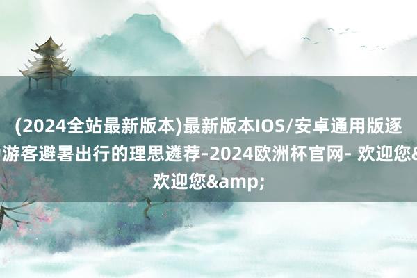 (2024全站最新版本)最新版本IOS/安卓通用版逐渐成为游客避暑出行的理思遴荐-2024欧洲杯官网- 欢迎您&