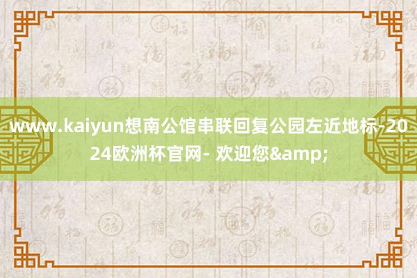 www.kaiyun想南公馆串联回复公园左近地标-2024欧洲杯官网- 欢迎您&