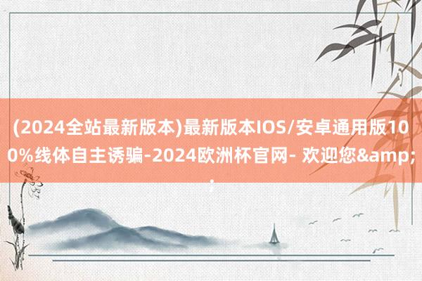 (2024全站最新版本)最新版本IOS/安卓通用版100%线体自主诱骗-2024欧洲杯官网- 欢迎您&