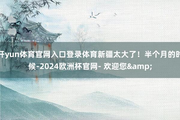 开yun体育官网入口登录体育新疆太大了！半个月的时候-2024欧洲杯官网- 欢迎您&