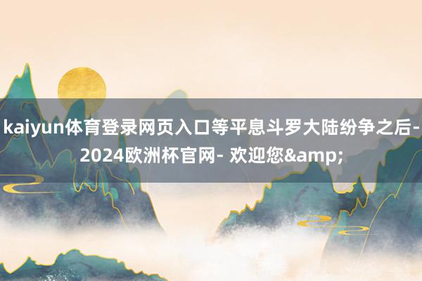 kaiyun体育登录网页入口等平息斗罗大陆纷争之后-2024欧洲杯官网- 欢迎您&