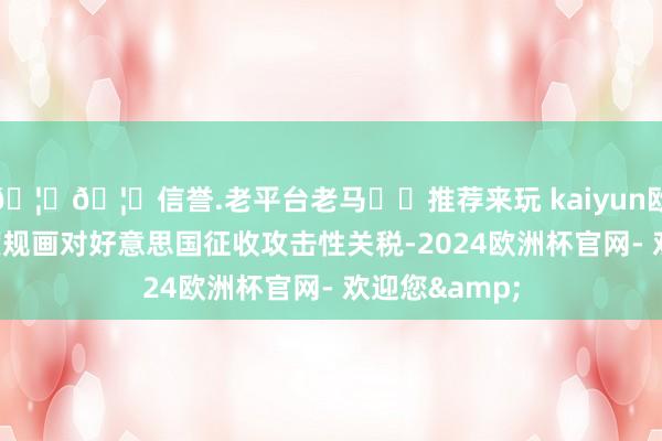 🦄🦄信誉.老平台老马✔️推荐来玩 kaiyun欧洲杯app印度规画对好意思国征收攻击性关税-2024欧洲杯官网- 欢迎您&