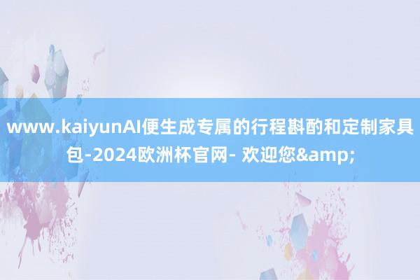 www.kaiyunAI便生成专属的行程斟酌和定制家具包-2024欧洲杯官网- 欢迎您&