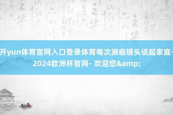 开yun体育官网入口登录体育每次濒临镜头谈起家庭-2024欧洲杯官网- 欢迎您&