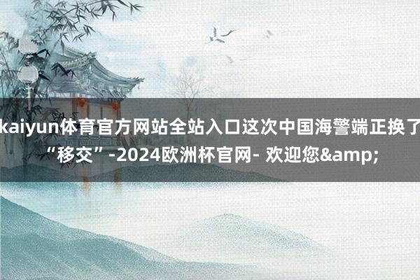 kaiyun体育官方网站全站入口这次中国海警端正换了“移交”-2024欧洲杯官网- 欢迎您&