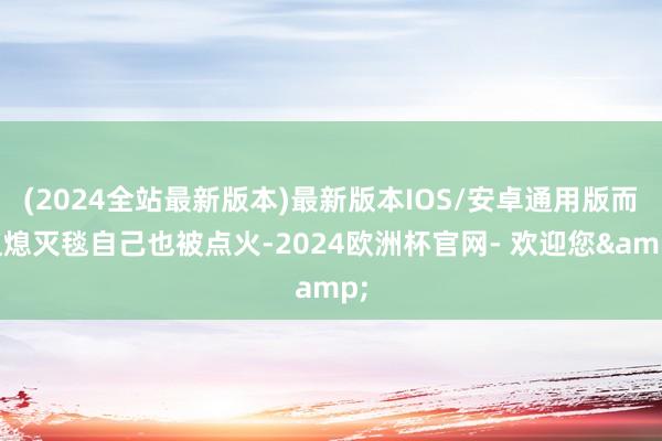 (2024全站最新版本)最新版本IOS/安卓通用版而且熄灭毯自己也被点火-2024欧洲杯官网- 欢迎您&