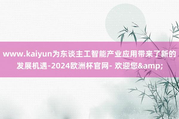 www.kaiyun为东谈主工智能产业应用带来了新的发展机遇-2024欧洲杯官网- 欢迎您&