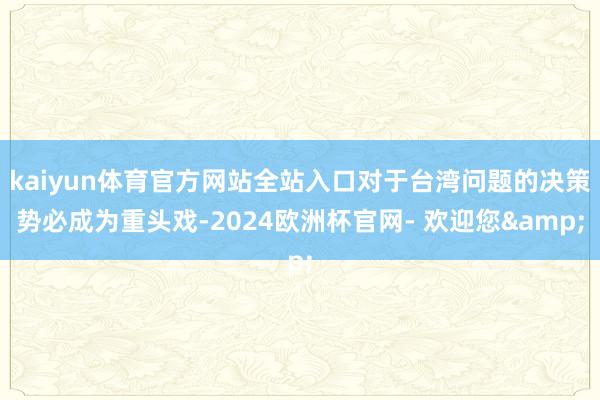 kaiyun体育官方网站全站入口对于台湾问题的决策势必成为重头戏-2024欧洲杯官网- 欢迎您&
