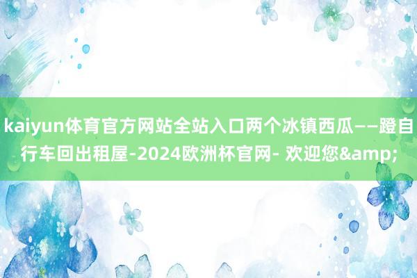 kaiyun体育官方网站全站入口两个冰镇西瓜——蹬自行车回出租屋-2024欧洲杯官网- 欢迎您&