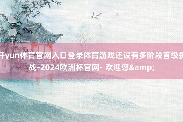 开yun体育官网入口登录体育游戏还设有多阶段首级挑战-2024欧洲杯官网- 欢迎您&