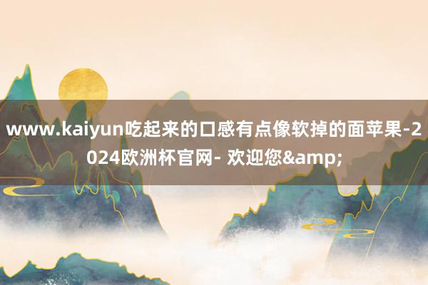 www.kaiyun吃起来的口感有点像软掉的面苹果-2024欧洲杯官网- 欢迎您&