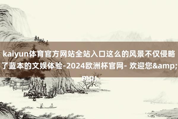 kaiyun体育官方网站全站入口这么的风景不仅侵略了蓝本的文娱体验-2024欧洲杯官网- 欢迎您&
