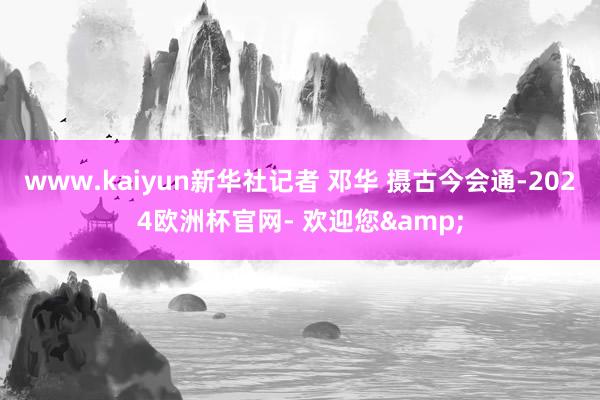 www.kaiyun新华社记者 邓华 摄古今会通-2024欧洲杯官网- 欢迎您&