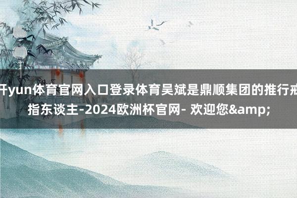 开yun体育官网入口登录体育吴斌是鼎顺集团的推行戒指东谈主-2024欧洲杯官网- 欢迎您&