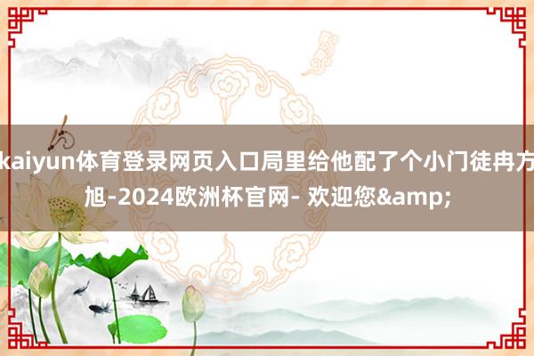 kaiyun体育登录网页入口局里给他配了个小门徒冉方旭-2024欧洲杯官网- 欢迎您&