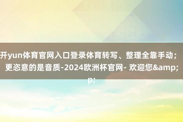 开yun体育官网入口登录体育转写、整理全靠手动； 更恣意的是音质-2024欧洲杯官网- 欢迎您&