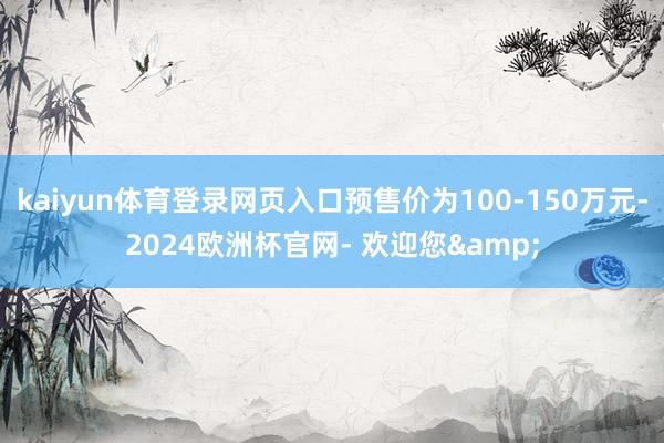 kaiyun体育登录网页入口预售价为100-150万元-2024欧洲杯官网- 欢迎您&