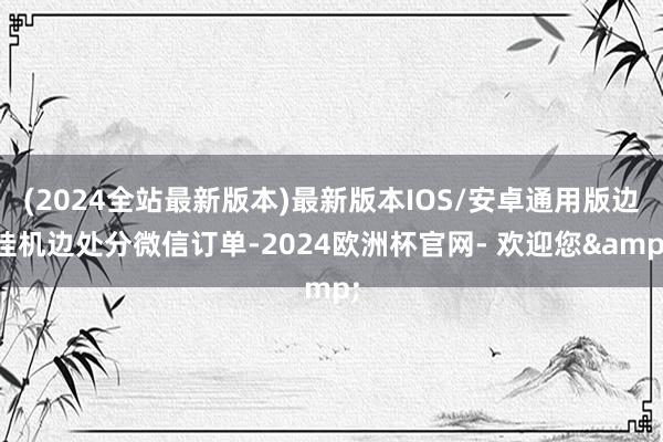 (2024全站最新版本)最新版本IOS/安卓通用版边挂机边处分微信订单-2024欧洲杯官网- 欢迎您&
