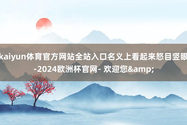 kaiyun体育官方网站全站入口名义上看起来怒目竖眼-2024欧洲杯官网- 欢迎您&