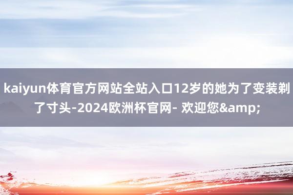 kaiyun体育官方网站全站入口12岁的她为了变装剃了寸头-2024欧洲杯官网- 欢迎您&