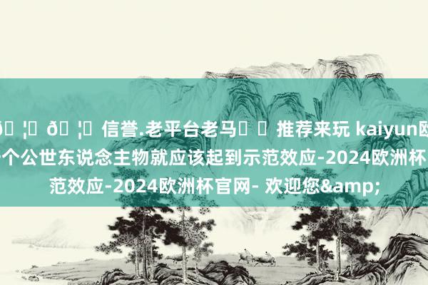 🦄🦄信誉.老平台老马✔️推荐来玩 kaiyun欧洲杯app自身看成一个公世东说念主物就应该起到示范效应-2024欧洲杯官网- 欢迎您&