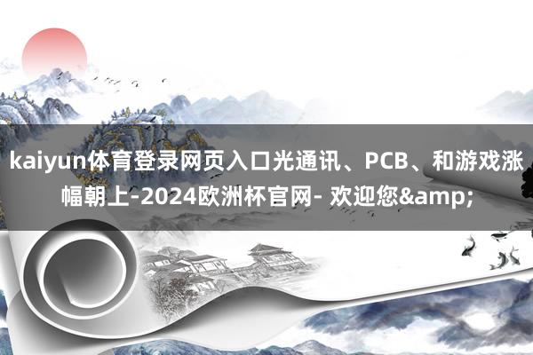 kaiyun体育登录网页入口光通讯、PCB、和游戏涨幅朝上-2024欧洲杯官网- 欢迎您&