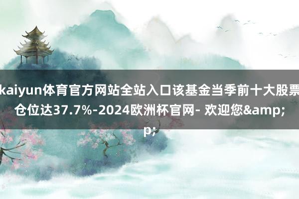 kaiyun体育官方网站全站入口该基金当季前十大股票仓位达37.7%-2024欧洲杯官网- 欢迎您&