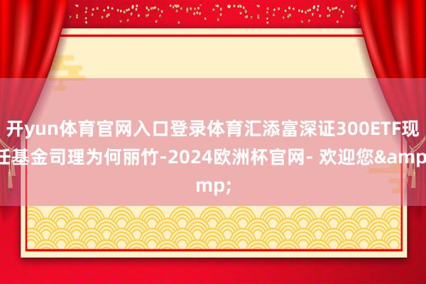开yun体育官网入口登录体育汇添富深证300ETF现任基金司理为何丽竹-2024欧洲杯官网- 欢迎您&