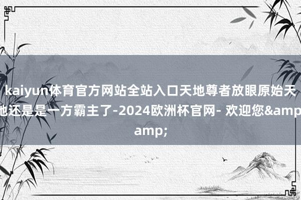kaiyun体育官方网站全站入口天地尊者放眼原始天地还是是一方霸主了-2024欧洲杯官网- 欢迎您&
