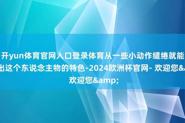 开yun体育官网入口登录体育从一些小动作缱绻就能永别出这个东说念主物的特色-2024欧洲杯官网- 欢迎您&