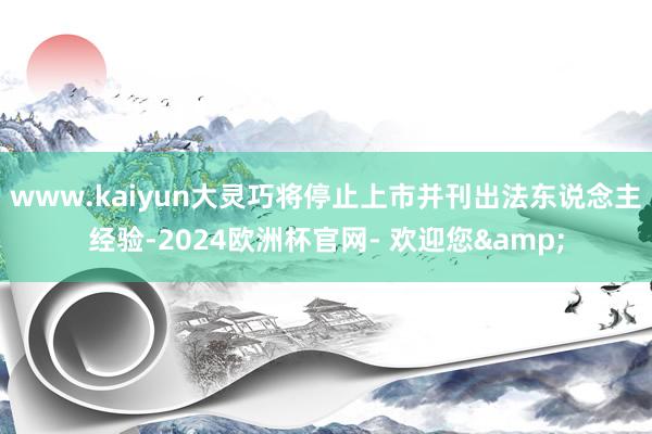 www.kaiyun大灵巧将停止上市并刊出法东说念主经验-2024欧洲杯官网- 欢迎您&