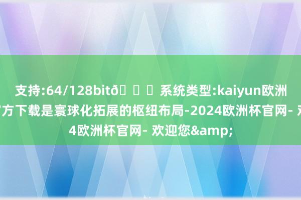 支持:64/128bit🍏系统类型:kaiyun欧洲杯appApp官方下载是寰球化拓展的枢纽布局-2024欧洲杯官网- 欢迎您&