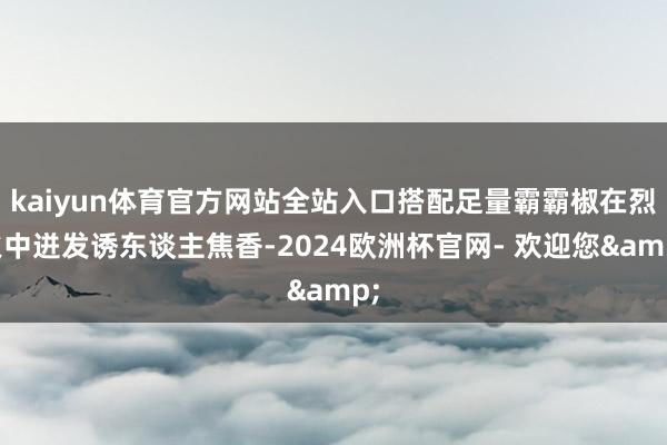 kaiyun体育官方网站全站入口搭配足量霸霸椒在烈火中迸发诱东谈主焦香-2024欧洲杯官网- 欢迎您&
