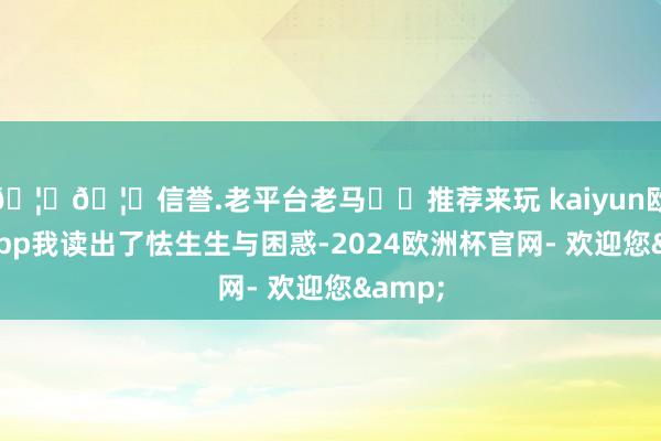 🦄🦄信誉.老平台老马✔️推荐来玩 kaiyun欧洲杯app我读出了怯生生与困惑-2024欧洲杯官网- 欢迎您&