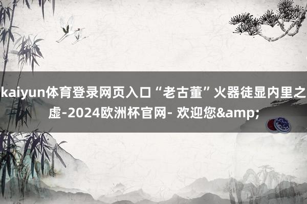 kaiyun体育登录网页入口“老古董”火器徒显内里之虚-2024欧洲杯官网- 欢迎您&