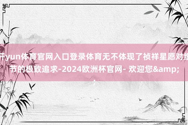 开yun体育官网入口登录体育无不体现了祯祥星愿对细节的极致追求-2024欧洲杯官网- 欢迎您&