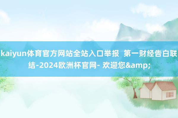 kaiyun体育官方网站全站入口举报  第一财经告白联结-2024欧洲杯官网- 欢迎您&