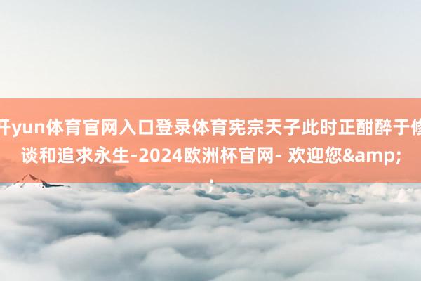 开yun体育官网入口登录体育宪宗天子此时正酣醉于修谈和追求永生-2024欧洲杯官网- 欢迎您&