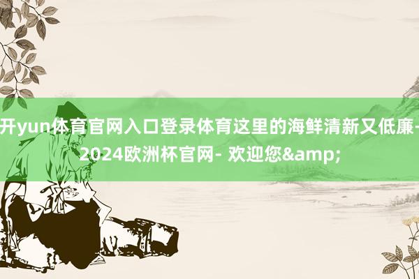 开yun体育官网入口登录体育这里的海鲜清新又低廉-2024欧洲杯官网- 欢迎您&