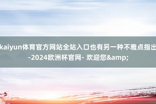 kaiyun体育官方网站全站入口也有另一种不雅点指出-2024欧洲杯官网- 欢迎您&