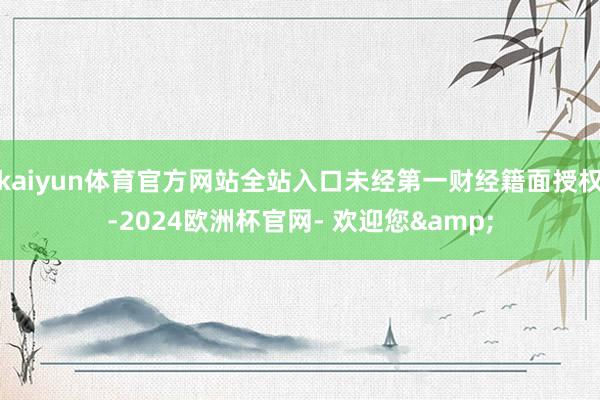kaiyun体育官方网站全站入口未经第一财经籍面授权-2024欧洲杯官网- 欢迎您&