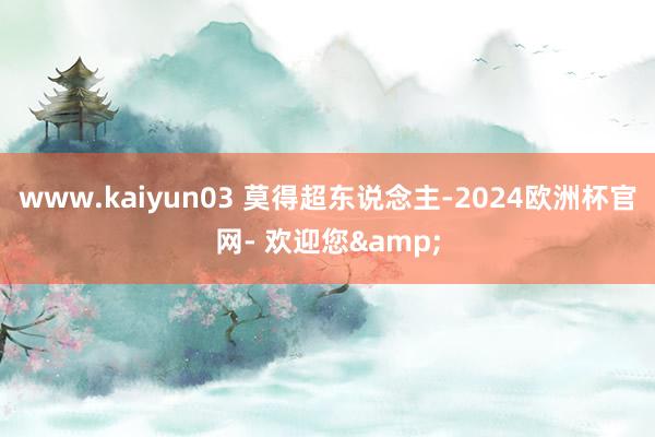 www.kaiyun03 莫得超东说念主-2024欧洲杯官网- 欢迎您&