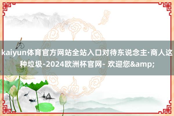 kaiyun体育官方网站全站入口对待东说念主·商人这种垃圾-2024欧洲杯官网- 欢迎您&