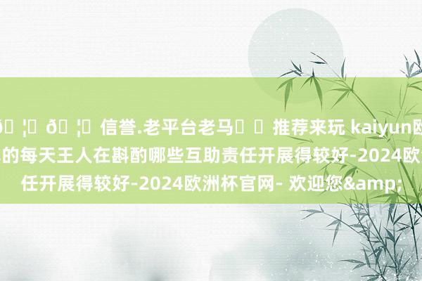 🦄🦄信誉.老平台老马✔️推荐来玩 kaiyun欧洲杯app我以为咱们真的每天王人在斟酌哪些互助责任开展得较好-2024欧洲杯官网- 欢迎您&