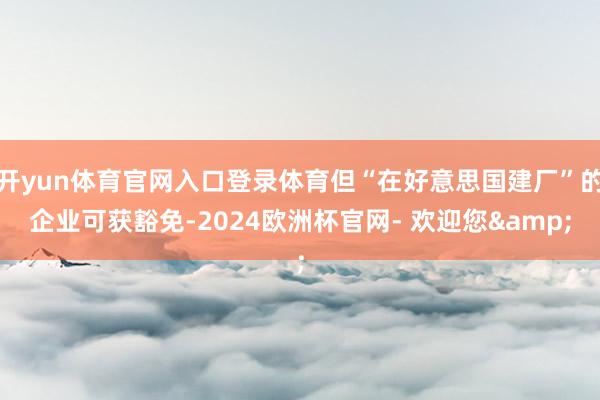 开yun体育官网入口登录体育但“在好意思国建厂”的企业可获豁免-2024欧洲杯官网- 欢迎您&