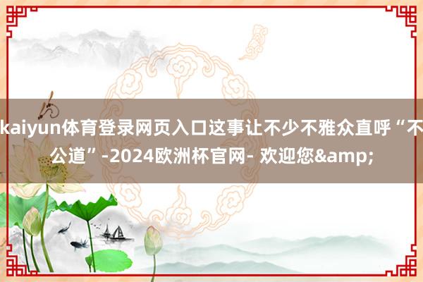 kaiyun体育登录网页入口这事让不少不雅众直呼“不公道”-2024欧洲杯官网- 欢迎您&