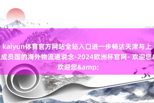 kaiyun体育官方网站全站入口进一步畅达天津与上合组织成员国的海外物流通说念-2024欧洲杯官网- 欢迎您&