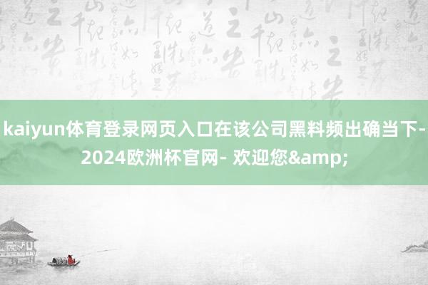 kaiyun体育登录网页入口在该公司黑料频出确当下-2024欧洲杯官网- 欢迎您&