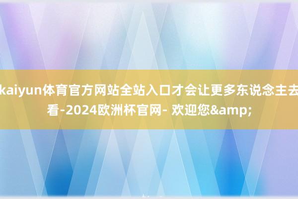 kaiyun体育官方网站全站入口才会让更多东说念主去看-2024欧洲杯官网- 欢迎您&