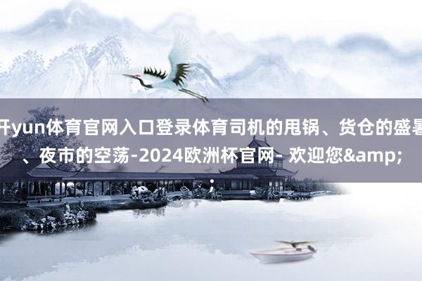 开yun体育官网入口登录体育司机的甩锅、货仓的盛暑、夜市的空荡-2024欧洲杯官网- 欢迎您&